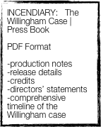INCENDIARY:   The Willingham Case | Press Book

PDF Format 

-production notes
-release details
-credits
-directors’ statements
-comprehensive timeline of the Willingham case