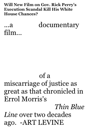 Will New Film on Gov. Rick Perry's Execution Scandal Kill His White House Chances?

...a searing documentary film...
The East Coast premiere of the film on Saturday unveiled a gripping, visually stunning indictment of a miscarriage of justice as great as that chronicled in Errol Morris's groundbreaking Thin Blue Line over two decades ago.  -ART LEVINE